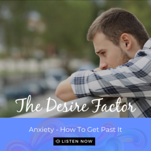The Desire Factor Podcast - Anxiety - How To Get Past It